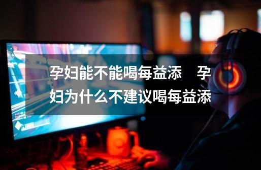 孕妇能不能喝每益添 孕妇为什么不建议喝每益添-第1张-游戏信息-龙启网