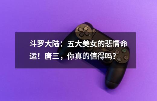 斗罗大陆:五大美女的悲情命运!唐三,你真的值得吗?-第1张-游戏信息-龙启网