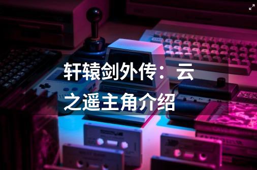 轩辕剑外传:云之遥主角介绍-第1张-游戏信息-龙启网