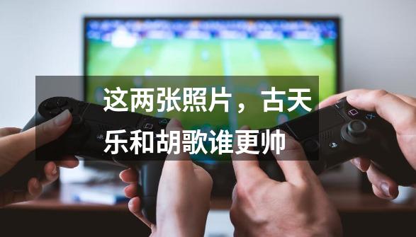 这两张照片，古天乐和胡歌谁更帅-第1张-游戏信息-龙启网
