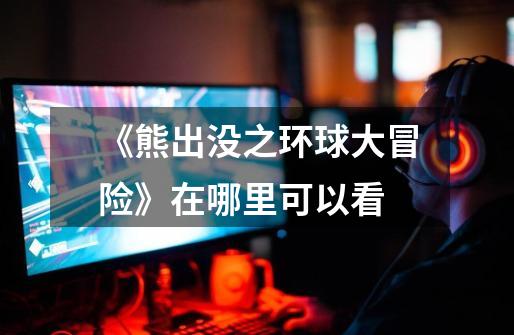 《熊出没之环球大冒险》在哪里可以看-第1张-游戏信息-龙启网