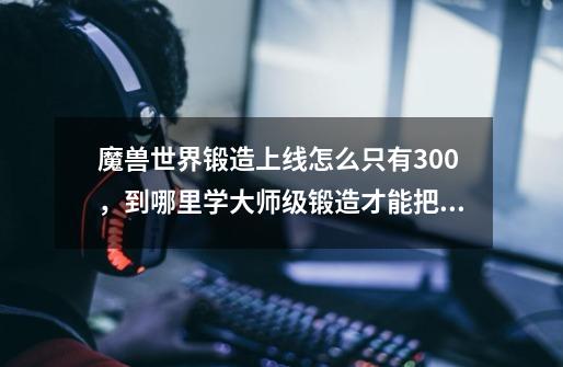 魔兽世界锻造上线怎么只有300，到哪里学大师级锻造才能把上线开到375-第1张-游戏信息-龙启网