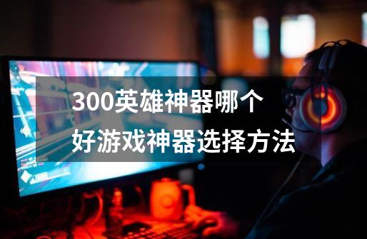 300英雄神器哪个好游戏神器选择方法-第1张-游戏信息-龙启网