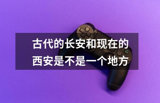 古代的长安和现在的西安是不是一个地方-第1张-游戏信息-龙启网
