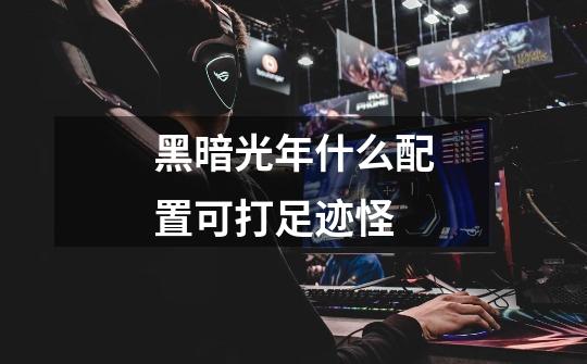黑暗光年什么配置可打足迹怪-第1张-游戏信息-龙启网