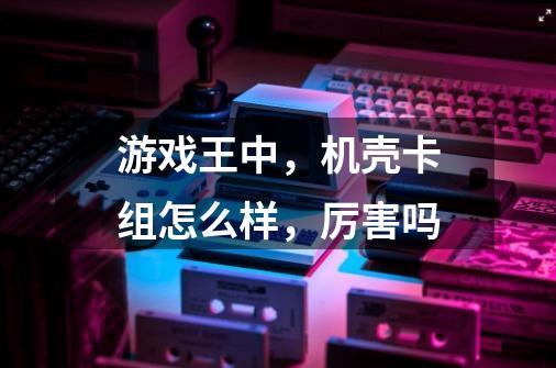游戏王中,机壳卡组怎么样,厉害吗-第1张-游戏信息-龙启网
