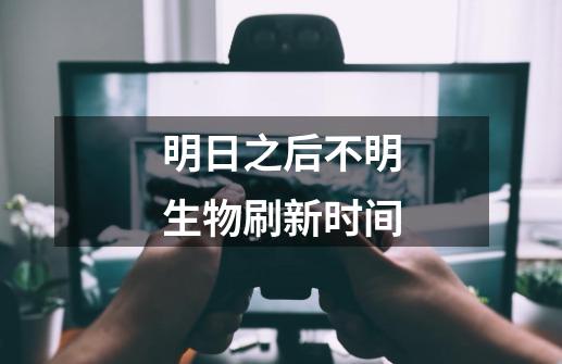 明日之后不明生物刷新时间-第1张-游戏信息-龙启网