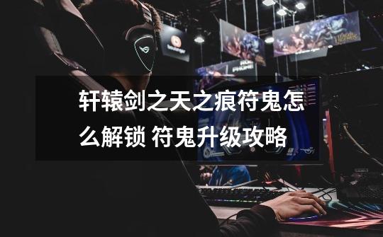 轩辕剑之天之痕符鬼怎么解锁 符鬼升级攻略-第1张-游戏信息-龙启网