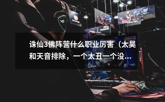 诛仙3佛阵营什么职业厉害（太昊和天音排除，一个太丑一个没伤害）-第1张-游戏信息-龙启网