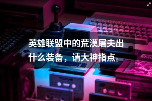 英雄联盟中的荒漠屠夫出什么装备，请大神指点。-第1张-游戏信息-龙启网