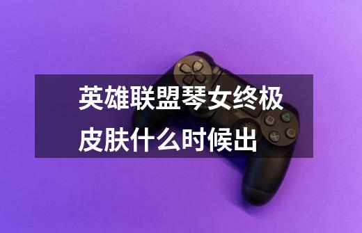 英雄联盟琴女终极皮肤什么时候出-第1张-游戏信息-龙启网