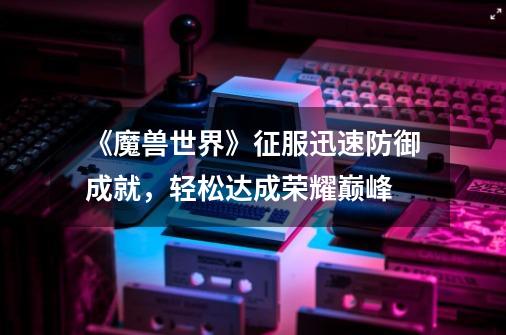 《魔兽世界》征服迅速防御成就,轻松达成荣耀巅峰-第1张-游戏信息-龙启网
