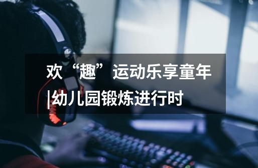 欢“趣”运动乐享童年|幼儿园锻炼进行时-第1张-游戏信息-龙启网