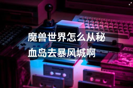 魔兽世界怎么从秘血岛去暴风城啊-第1张-游戏信息-龙启网