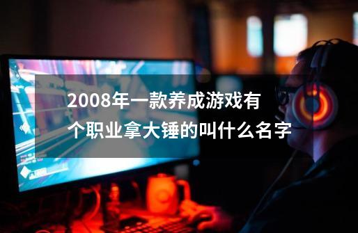 2008年一款养成游戏有个职业拿大锤的叫什么名字-第1张-游戏信息-龙启网