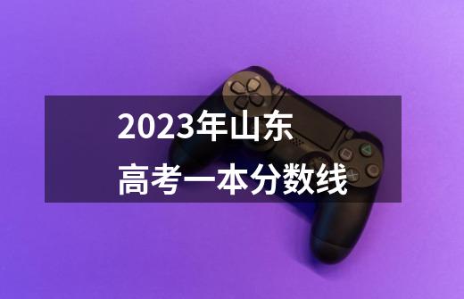 2023年山东高考一本分数线-第1张-游戏信息-龙启网