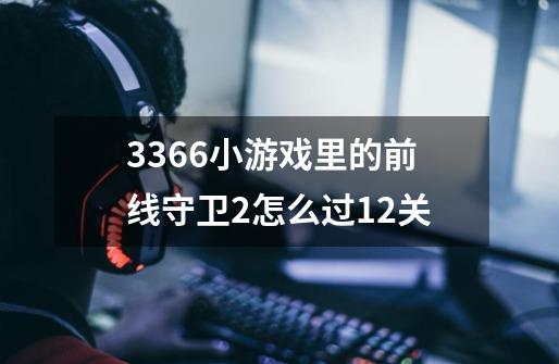 3366小游戏里的前线守卫2怎么过12关-第1张-游戏信息-龙启网
