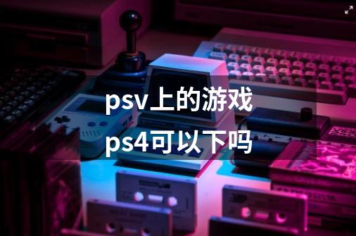 psv上的游戏ps4可以下吗-第1张-游戏信息-龙启网