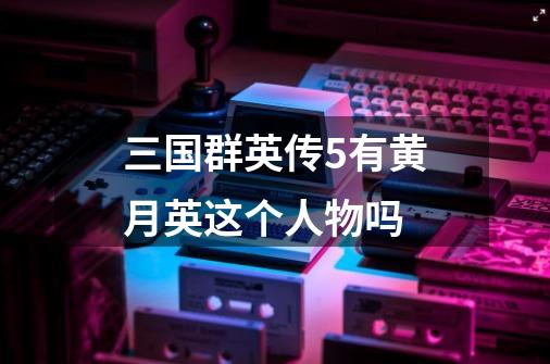 三国群英传5有黄月英这个人物吗-第1张-游戏信息-龙启网