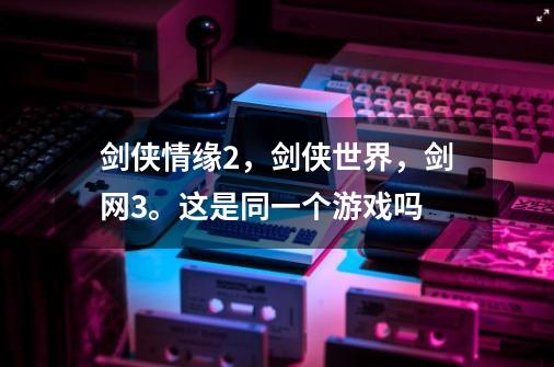 剑侠情缘2,剑侠世界,剑网3。这是同一个游戏吗-第1张-游戏信息-龙启网