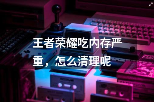 王者荣耀吃内存严重，怎么清理呢-第1张-游戏信息-龙启网