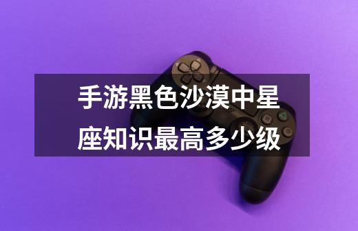 手游黑色沙漠中星座知识最高多少级-第1张-游戏信息-龙启网