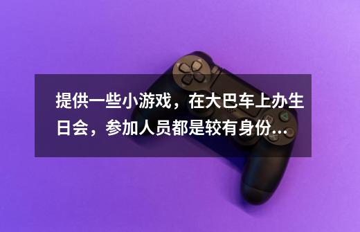 提供一些小游戏，在大巴车上办生日会，参加人员都是较有身份地位的人士，一定要有趣可实施性强-第1张-游戏信息-龙启网