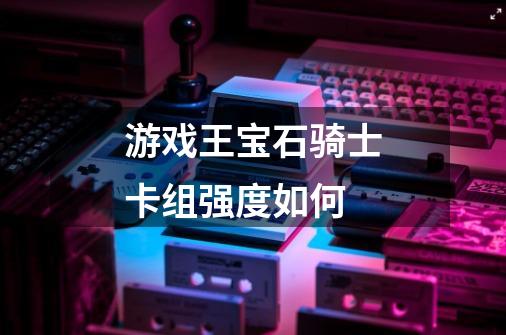 游戏王宝石骑士卡组强度如何-第1张-游戏信息-龙启网