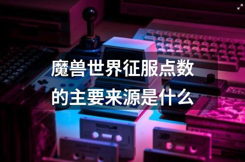 魔兽世界征服点数的主要来源是什么-第1张-游戏信息-龙启网