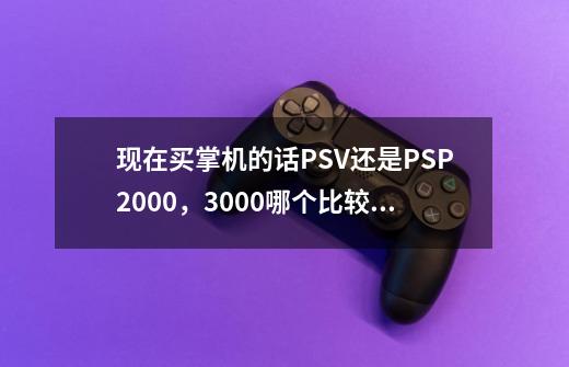 现在买掌机的话PSV还是PSP2000,3000哪个比较好,区别在哪里,现在看起来好像玩的游戏都差不-第1张-游戏信息-龙启网
