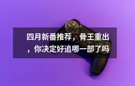四月新番推荐,骨王重出,你决定好追哪一部了吗-第1张-游戏信息-龙启网
