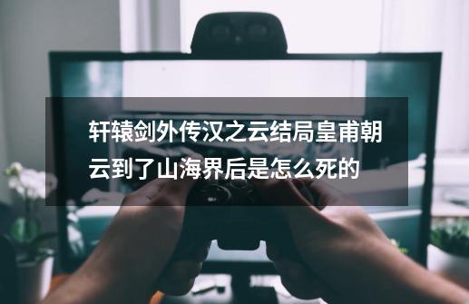 轩辕剑外传汉之云结局皇甫朝云到了山海界后是怎么死的-第1张-游戏信息-龙启网