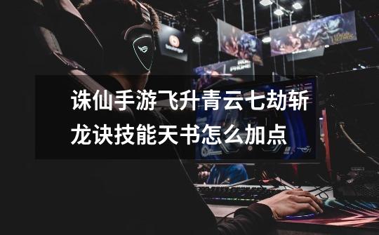 诛仙手游飞升青云七劫斩龙诀技能天书怎么加点-第1张-游戏信息-龙启网