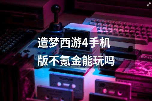 造梦西游4手机版不氪金能玩吗-第1张-游戏信息-龙启网