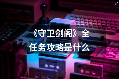 《守卫剑阁》全任务攻略是什么-第1张-游戏信息-龙启网