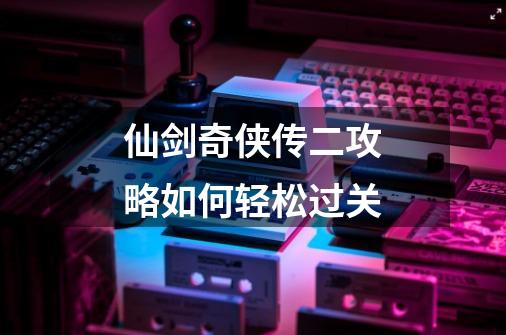 仙剑奇侠传二攻略如何轻松过关-第1张-游戏信息-龙启网
