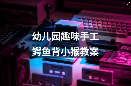幼儿园趣味手工鳄鱼背小猴教案-第1张-游戏信息-龙启网