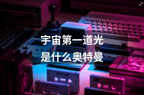 宇宙第一道光是什么奥特曼-第1张-游戏信息-龙启网