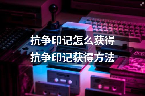 抗争印记怎么获得抗争印记获得方法-第1张-游戏信息-龙启网