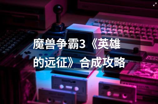 魔兽争霸3《英雄的远征》合成攻略-第1张-游戏信息-龙启网