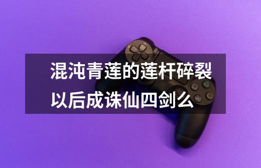 混沌青莲的莲杆碎裂以后成诛仙四剑么-第1张-游戏信息-龙启网