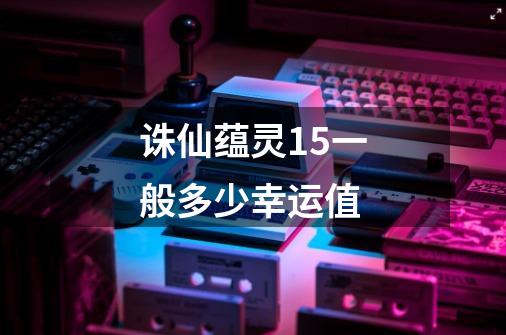诛仙蕴灵15一般多少幸运值-第1张-游戏信息-龙启网