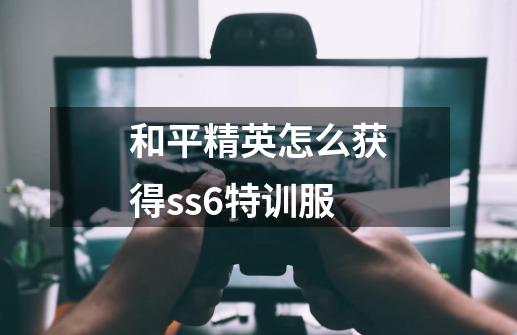 和平精英怎么获得ss6特训服-第1张-游戏信息-龙启网