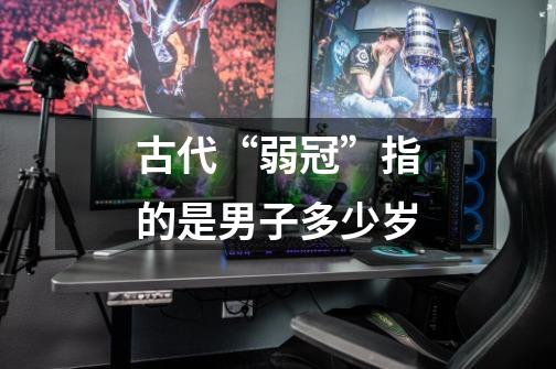 古代“弱冠”指的是男子多少岁-第1张-游戏信息-龙启网