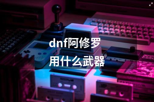 dnf阿修罗用什么武器-第1张-游戏信息-龙启网