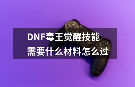 DNF毒王觉醒技能需要什么材料怎么过-第1张-游戏信息-龙启网