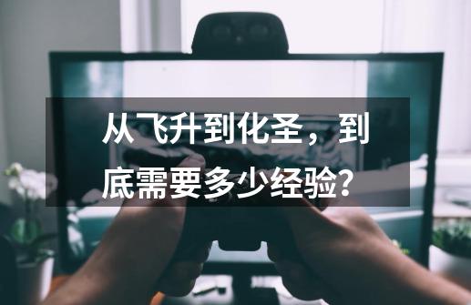 从飞升到化圣,到底需要多少经验?-第1张-游戏信息-龙启网
