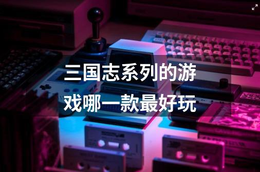 三国志系列的游戏哪一款最好玩-第1张-游戏信息-龙启网
