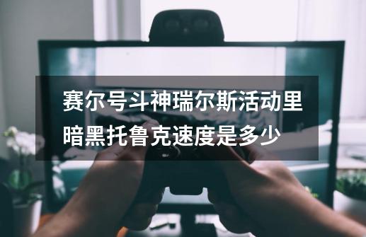 赛尔号斗神瑞尔斯活动里暗黑托鲁克速度是多少-第1张-游戏信息-龙启网