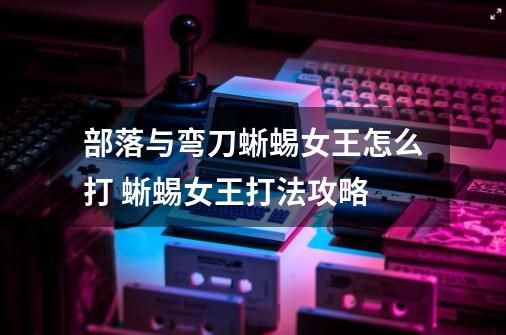 部落与弯刀蜥蜴女王怎么打 蜥蜴女王打法攻略-第1张-游戏信息-龙启网
